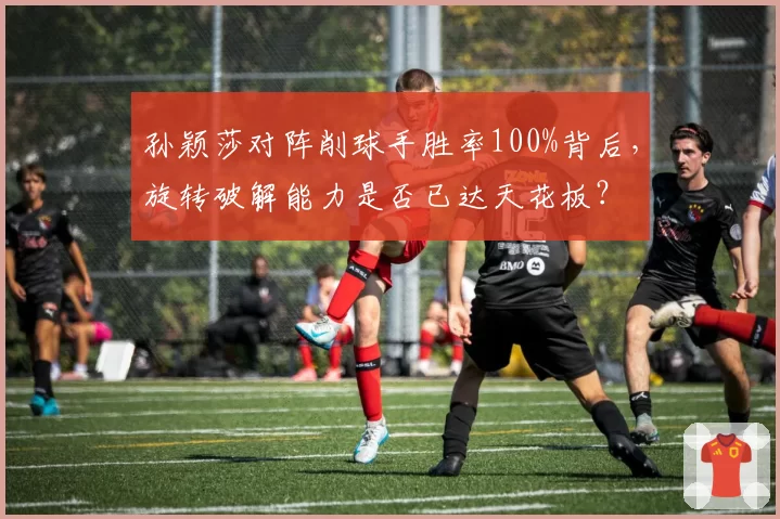 孙颖莎对阵削球手胜率100%背后，旋转破解能力是否已达天花板？