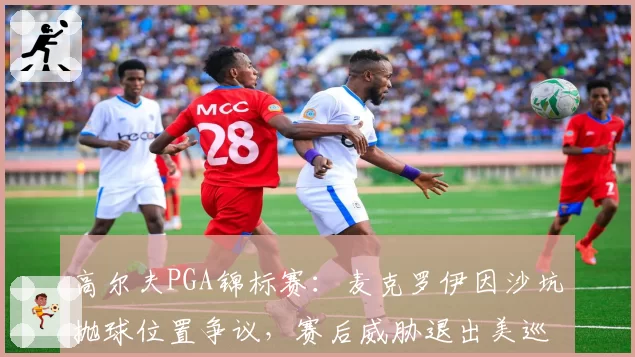 高尔夫PGA锦标赛:麦克罗伊因沙坑抛球位置争议,赛后威胁退出美巡赛