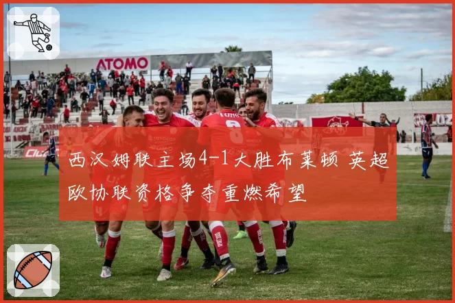 西汉姆联主场4-1大胜布莱顿 英超欧协联资格争夺重燃希望