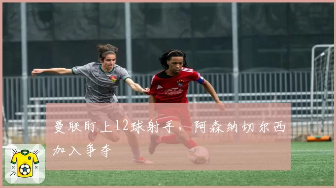 曼联盯上12球射手，阿森纳切尔西加入争夺