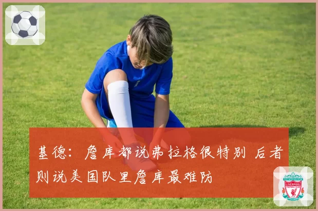 基德:詹库都说弗拉格很特别 后者则说美国队里詹库最难防