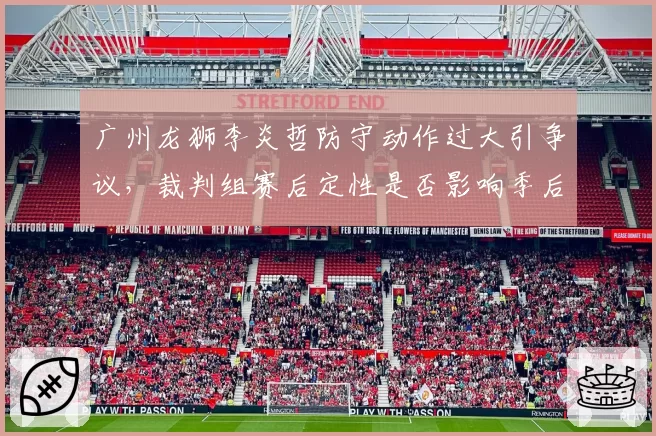 广州龙狮李炎哲防守动作过大引争议,裁判组赛后定性是否影响季后赛资格?