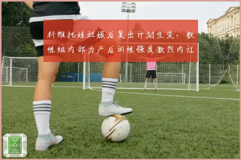 科维托娃妊娠后复出计划生变,教练组内部为产后训练强度激烈内讧