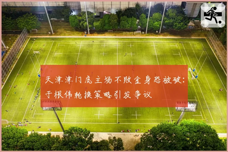 天津津门虎主场不败金身恐被破：于根伟轮换策略引发争议