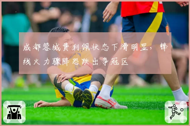 成都蓉城费利佩状态下滑明显，锋线火力骤降恐跌出争冠区