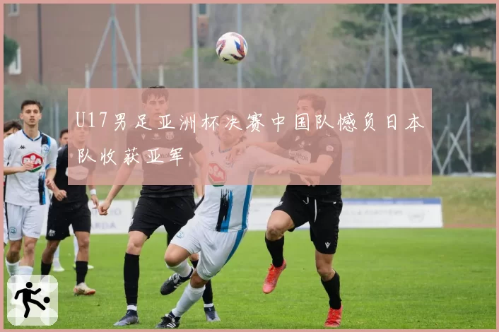 U17男足亚洲杯决赛中国队憾负日本队收获亚军