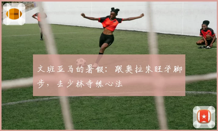 文班亚马的暑假：跟奥拉朱旺学脚步，去少林寺练心法