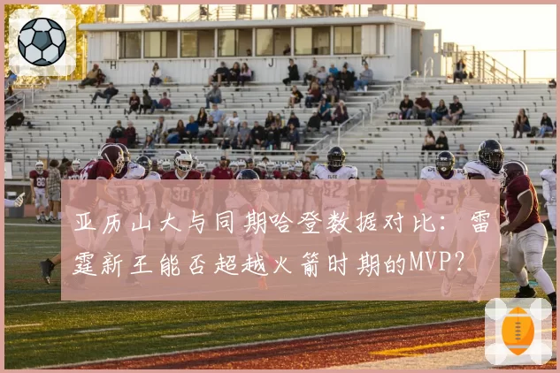 亚历山大与同期哈登数据对比:雷霆新王能否超越火箭时期的MVP?