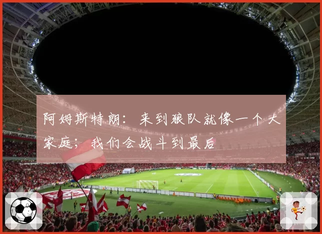 阿姆斯特朗：来到狼队就像一个大家庭；我们会战斗到最后