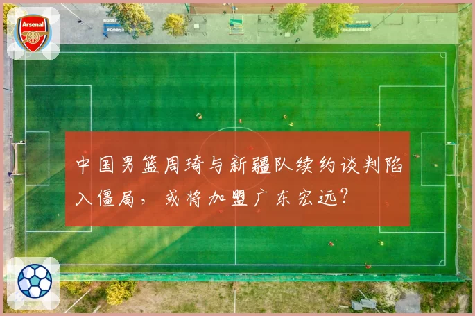 中国男篮周琦与新疆队续约谈判陷入僵局，或将加盟广东宏远？