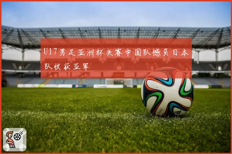 U17男足亚洲杯决赛中国队憾负日本队收获亚军
