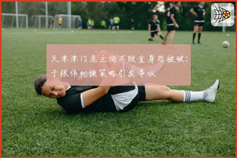 天津津门虎主场不败金身恐被破:于根伟轮换策略引发争议
