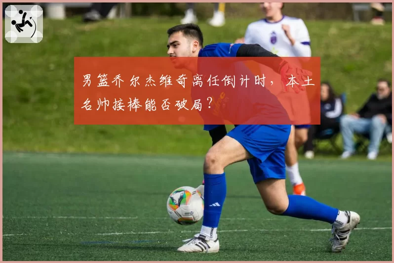 男篮乔尔杰维奇离任倒计时，本土名帅接棒能否破局？