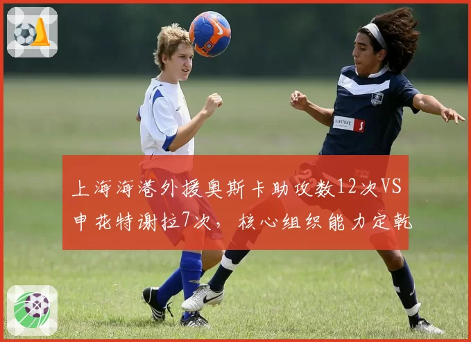 上海海港外援奥斯卡助攻数12次VS申花特谢拉7次，核心组织能力定乾坤
