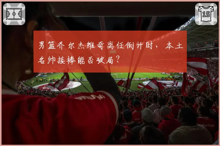 男篮乔尔杰维奇离任倒计时，本土名帅接棒能否破局？