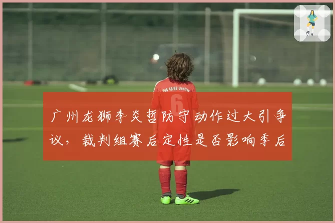 广州龙狮李炎哲防守动作过大引争议,裁判组赛后定性是否影响季后赛资格?