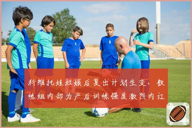 科维托娃妊娠后复出计划生变,教练组内部为产后训练强度激烈内讧