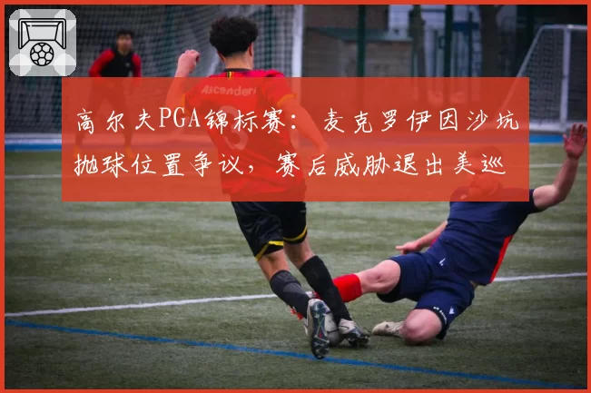 高尔夫PGA锦标赛:麦克罗伊因沙坑抛球位置争议,赛后威胁退出美巡赛