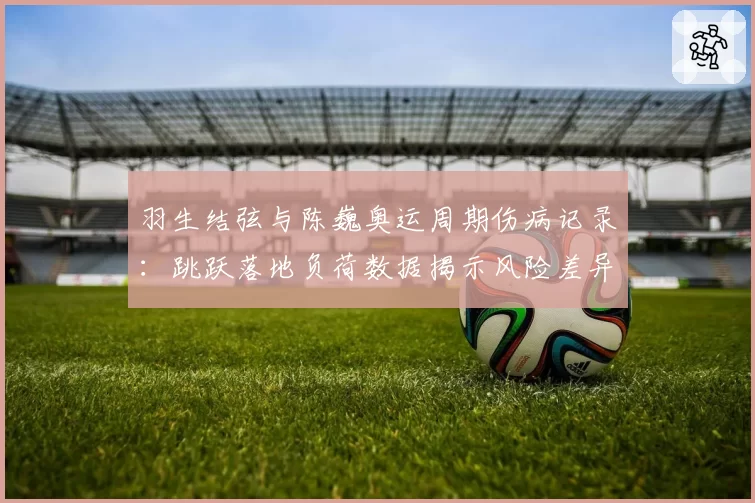 羽生结弦与陈巍奥运周期伤病记录:跳跃落地负荷数据揭示风险差异