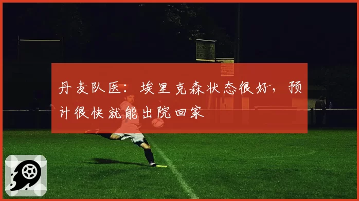 丹麦队医:埃里克森状态很好,预计很快就能出院回家