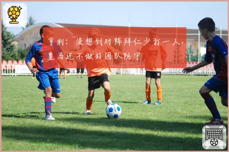 亨利：没想到对阵拜仁少打一人，皇马还不做好团队防守