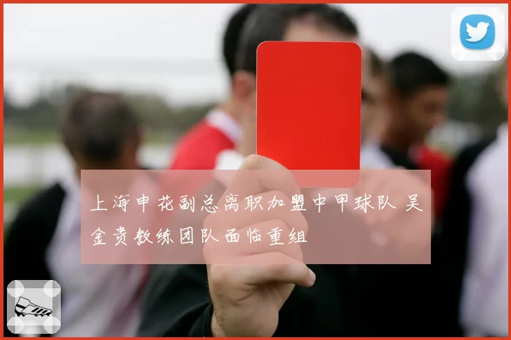 上海申花副总离职加盟中甲球队 吴金贵教练团队面临重组