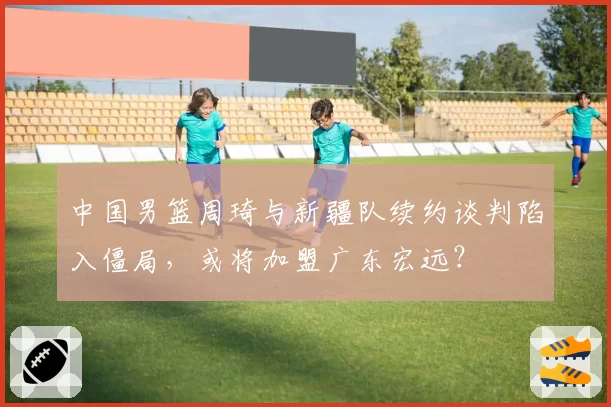 中国男篮周琦与新疆队续约谈判陷入僵局,或将加盟广东宏远?