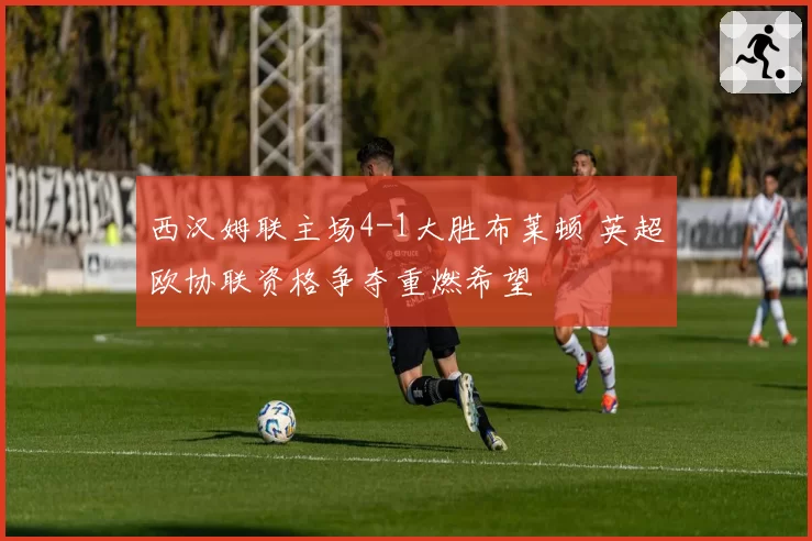 西汉姆联主场4-1大胜布莱顿 英超欧协联资格争夺重燃希望