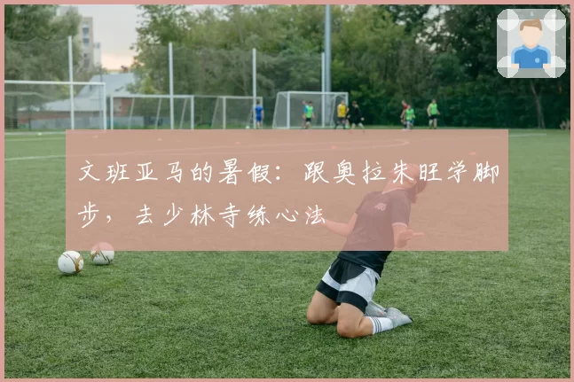 文班亚马的暑假：跟奥拉朱旺学脚步，去少林寺练心法