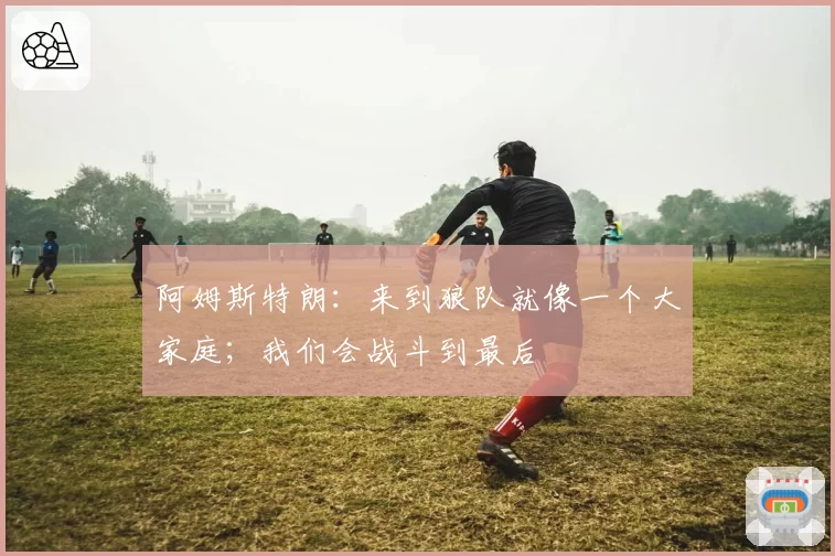 阿姆斯特朗：来到狼队就像一个大家庭；我们会战斗到最后