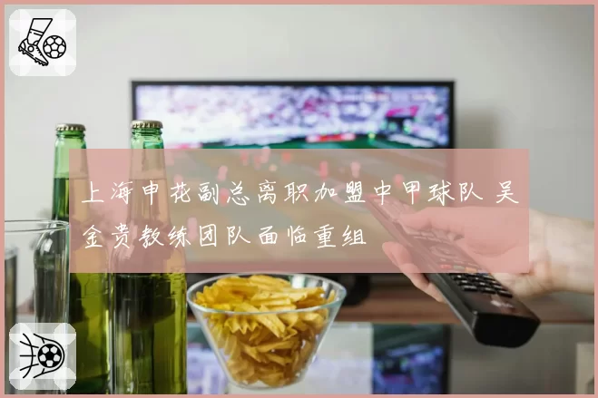 上海申花副总离职加盟中甲球队 吴金贵教练团队面临重组