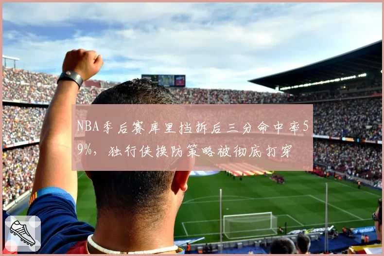 NBA季后赛库里挡拆后三分命中率59%,独行侠换防策略被彻底打穿